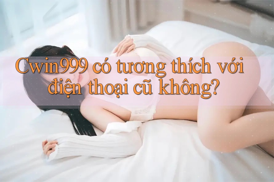Cwin999 có tương thích với điện thoại cũ không?