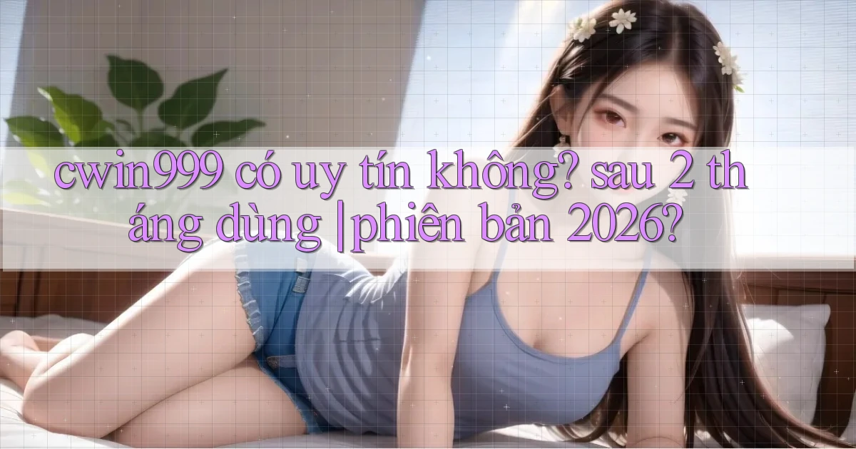 cwin999 có uy tín không sau 2 tháng dùng phiên bản 2026