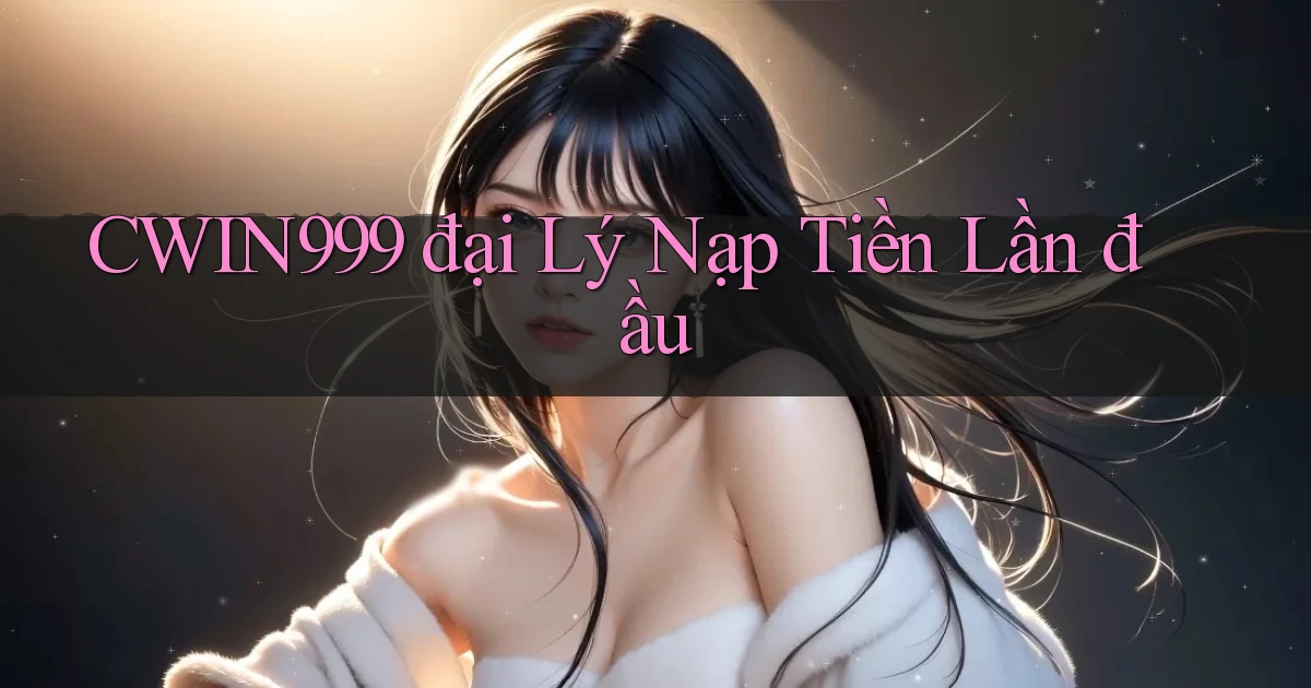 cwin999  đại lý nạp tiền lần đầu