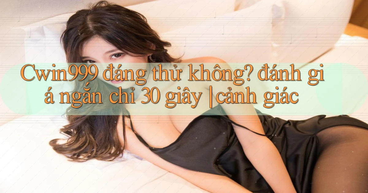 Cwin999 đáng thử không đánh giá ngắn chỉ 30 giây cảnh giác