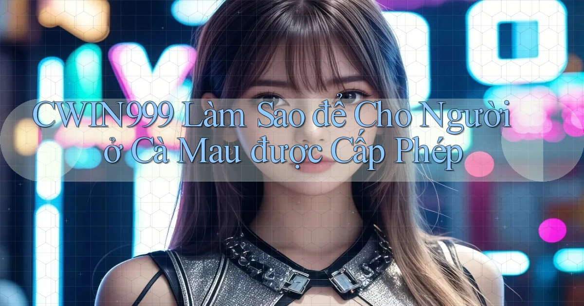 cwin999 làm sao để cho người ở Cà Mau được cấp phép