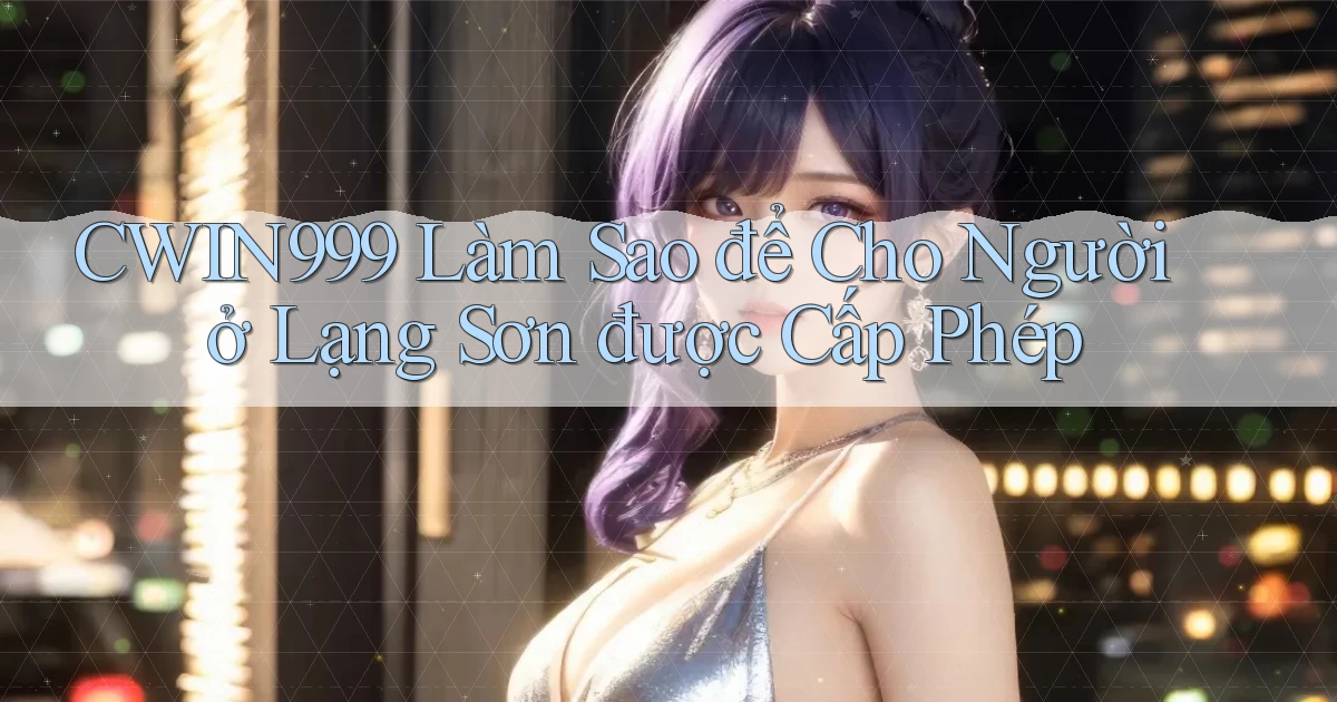cwin999 làm sao để cho người ở Lạng Sơn được cấp phép