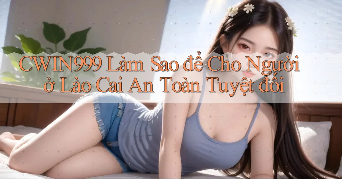 cwin999 làm sao để cho người ở Lào Cai an toàn tuyệt đối
