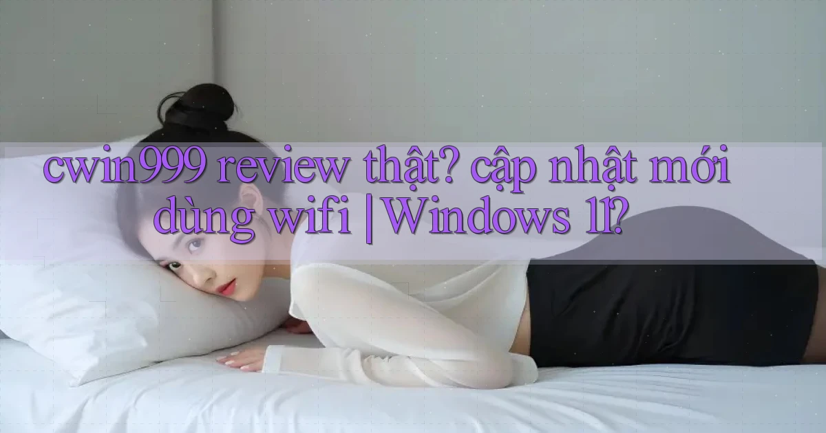 cwin999 review thật cập nhật mới dùng wifi Windows 11