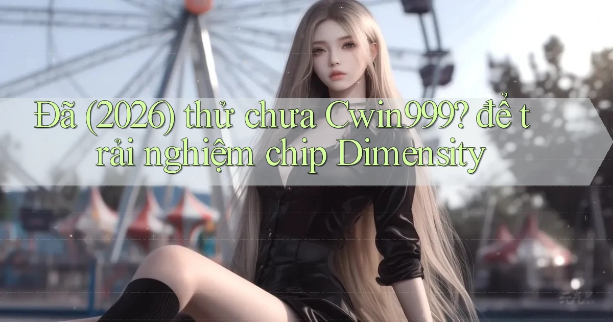 Đã (2026) thử chưa Cwin999 để trải nghiệm chip Dimensity