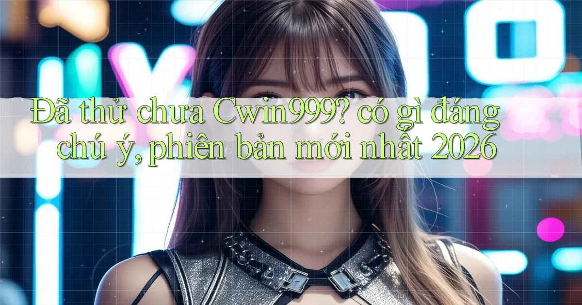 Đã thử chưa Cwin999 có gì đáng chú ý, phiên bản mới nhất 2026