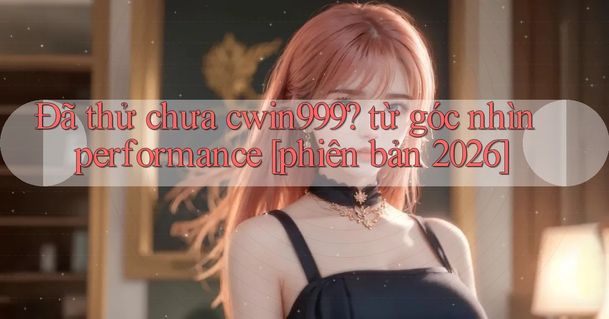 Đã thử chưa cwin999 từ góc nhìn performance [phiên bản 2026]