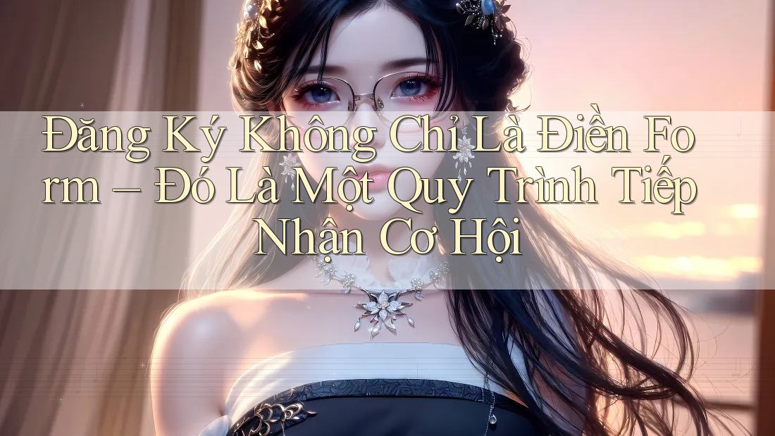Đăng Ký Không Chỉ Là Điền Form – Đó Là Một Quy Trình Tiếp Nhận Cơ Hội Đăng Ký Không Chỉ Là Điền Form – Đó Là Một Quy Trình Tiếp Nhận Cơ Hội