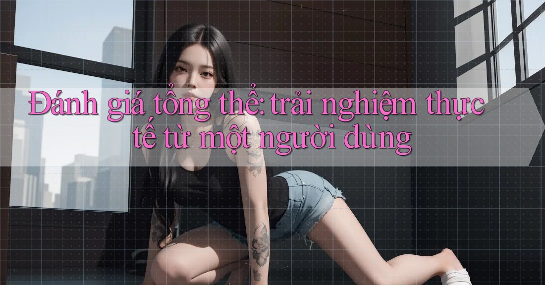 Đánh giá tổng thể: trải nghiệm thực tế từ một người dùng Đánh giá tổng thể: trải nghiệm thực tế từ một người dùng