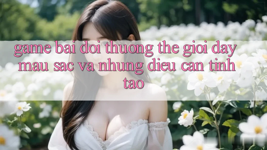“Game Bài Đổi Thưởng” - Thế Giới Đầy Màu Sắc Và Những Điều Cần Tỉnh Táo