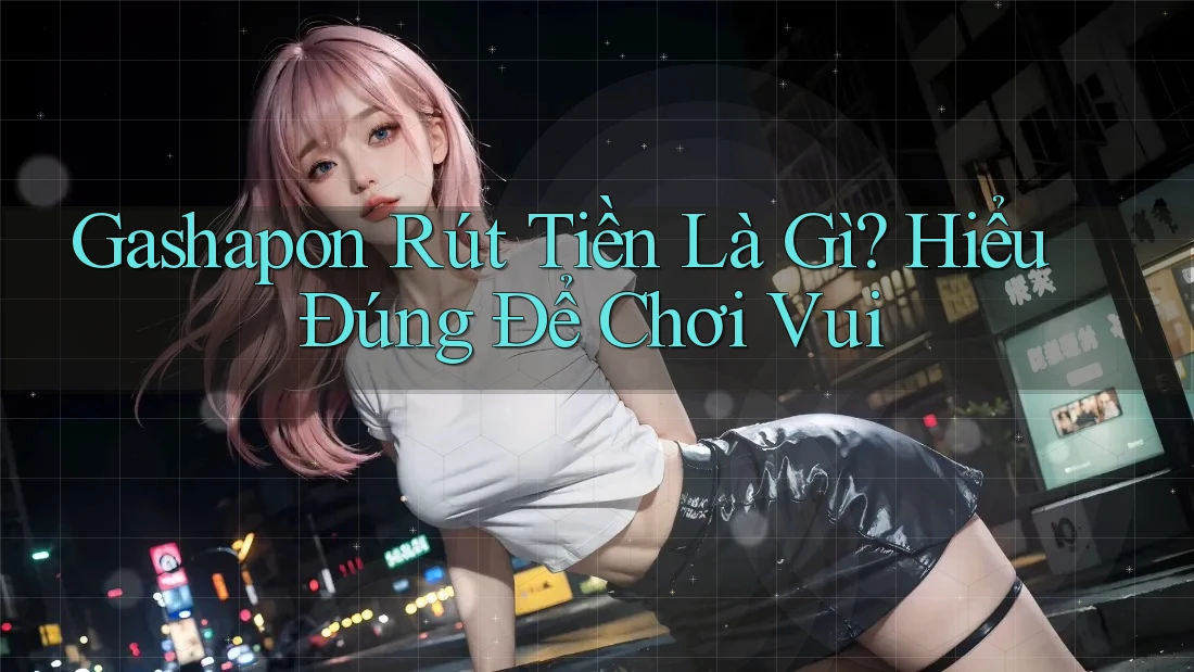 Gashapon Rút Tiền Là Gì? Hiểu Đúng Để Chơi Vui