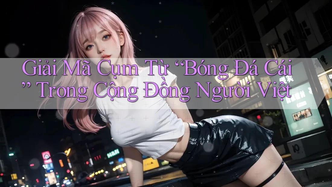 Giải Mã Cụm Từ “Bóng Đá Cái” Trong Cộng Đồng Người Việt