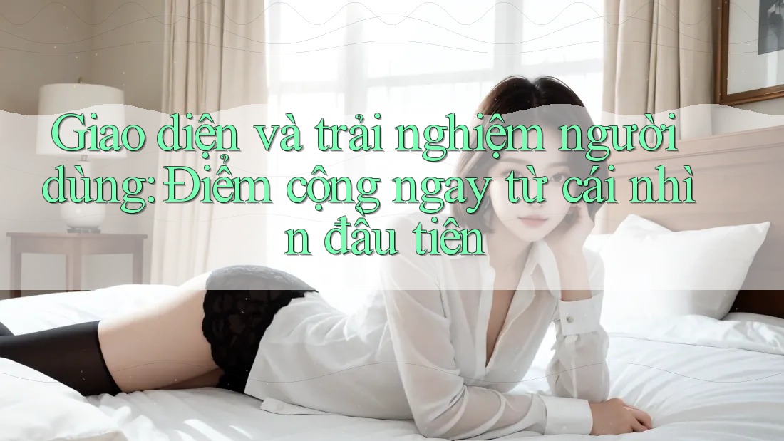 Giao diện và trải nghiệm người dùng: Điểm cộng ngay từ cái nhìn đầu tiên Giao diện và trải nghiệm người dùng: Điểm cộng ngay từ cái nhìn đầu tiên