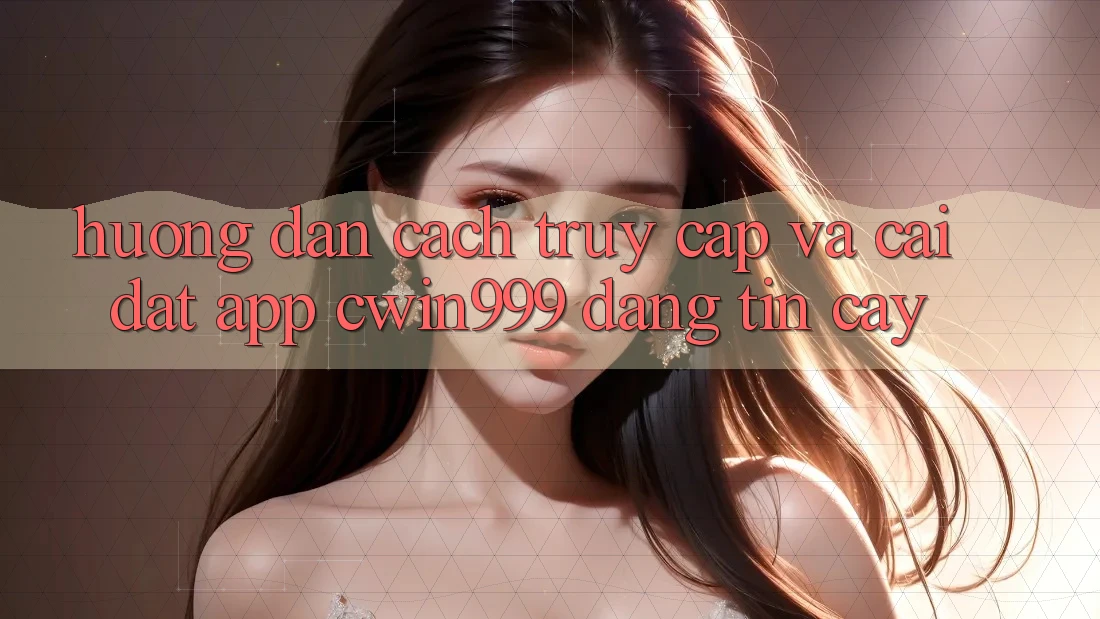 Hướng dẫn Cách Truy Cập Và Cài Đặt App Cwin999 Đáng tin cậy
