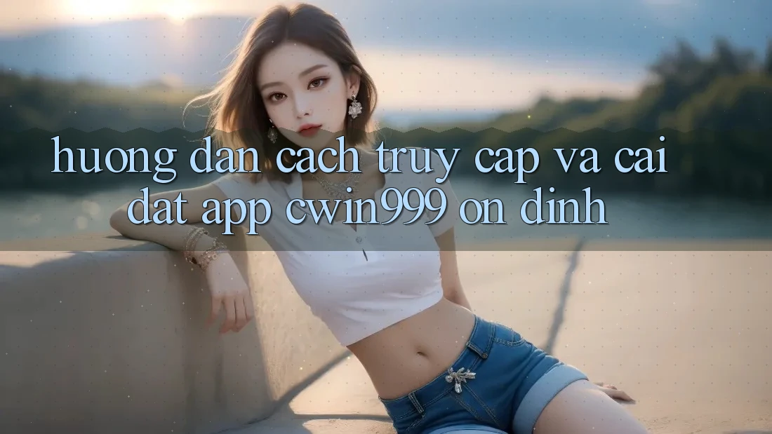 Hướng Dẫn Cách Truy Cập Và Cài đặt App Cwin999 Ổn định