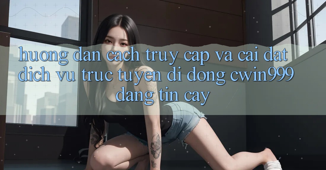 Hướng Dẫn Cách Truy Cập Và Cài đặt Dịch vụ trực tuyến di động Cwin999 Đáng tin cậy