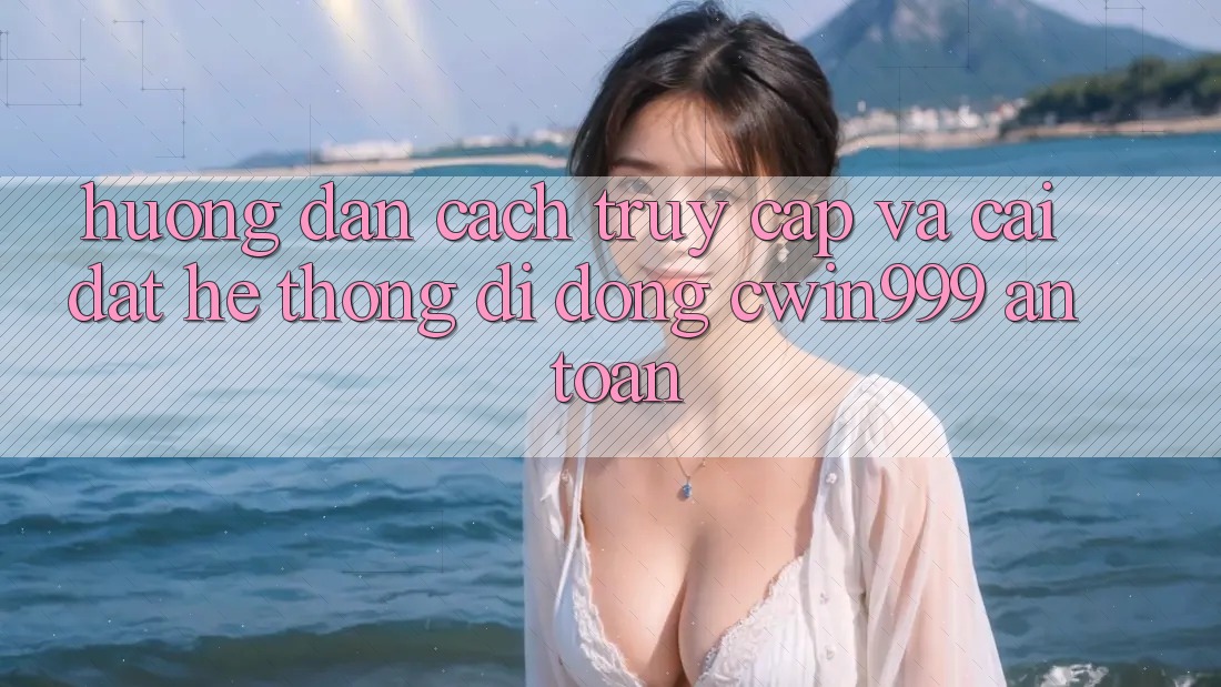 Hướng Dẫn Cách Truy Cập Và Cài Đặt Hệ thống di động Cwin999 An Toàn