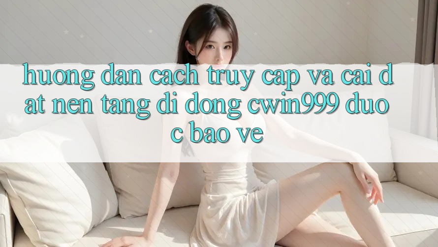 Hướng Dẫn Cách Truy Cập Và Cài Đặt Nền tảng di động Cwin999 Được bảo vệ