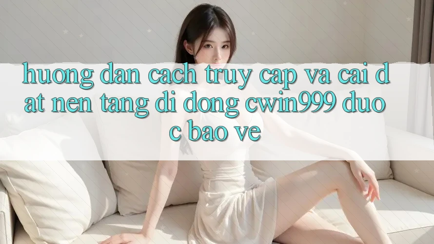 Hướng Dẫn Cách Truy Cập Và Cài Đặt Nền tảng di động Cwin999 Được bảo vệ