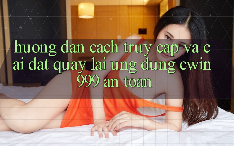 Hướng Dẫn Cách Truy Cập Và Cài đặt quay lại Ứng Dụng Cwin999 An Toàn