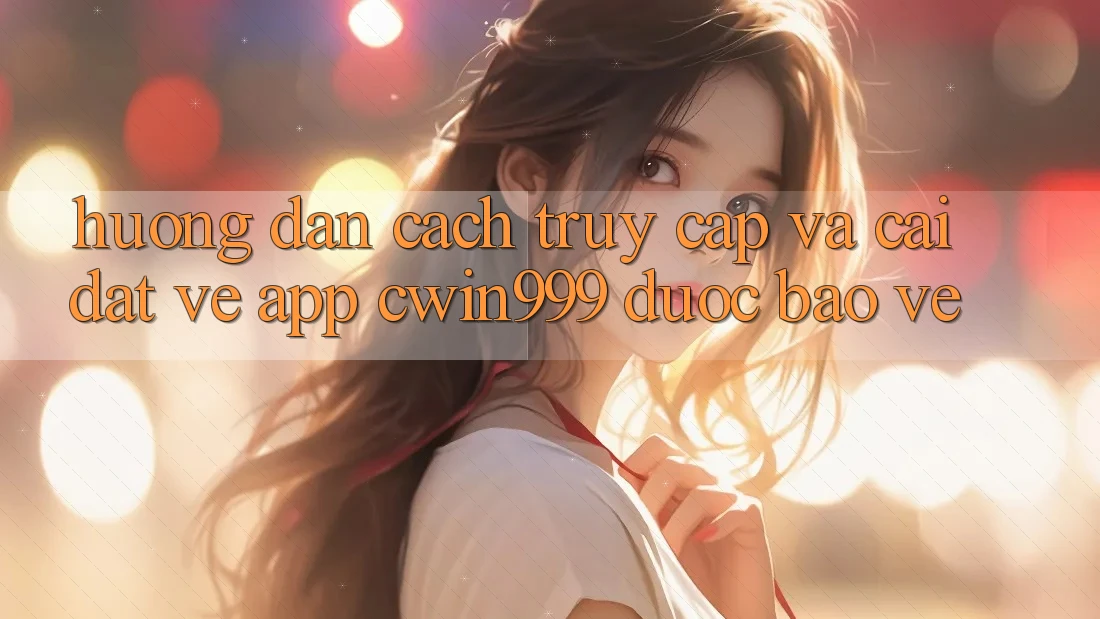 Hướng Dẫn Cách Truy Cập Và Cài đặt về App Cwin999 Được bảo vệ