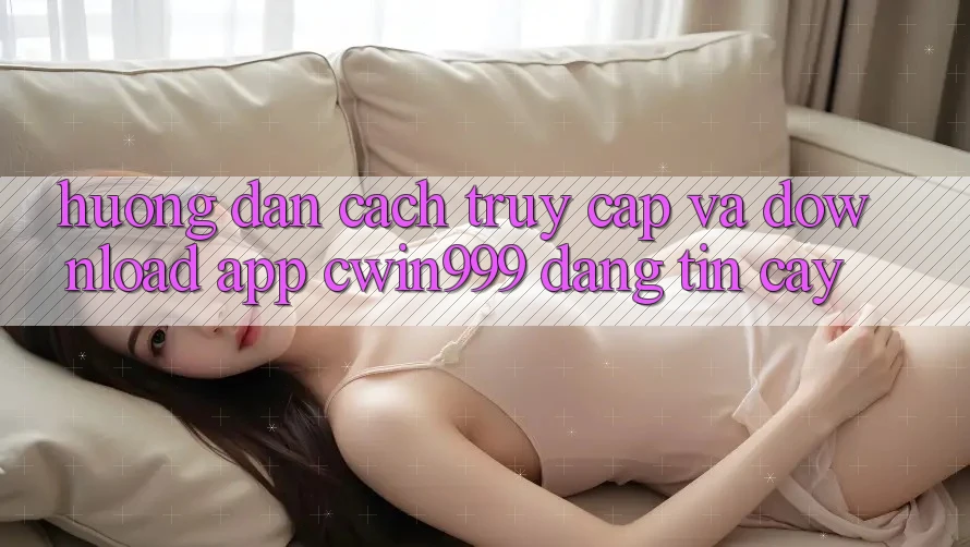 Hướng Dẫn Cách Truy Cập Và Download App Cwin999 Đáng tin cậy