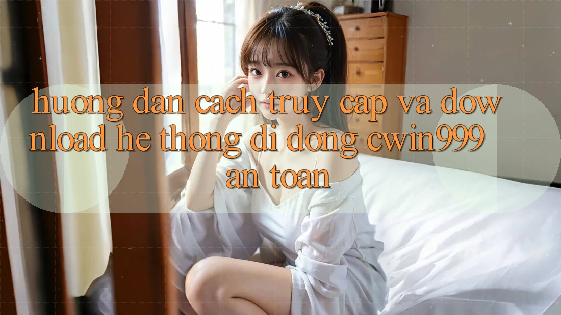 Hướng Dẫn Cách Truy Cập Và Download Hệ thống di động Cwin999 An Toàn Hướng Dẫn Cách Truy Cập Và Download Hệ thống di động Cwin999 An Toàn