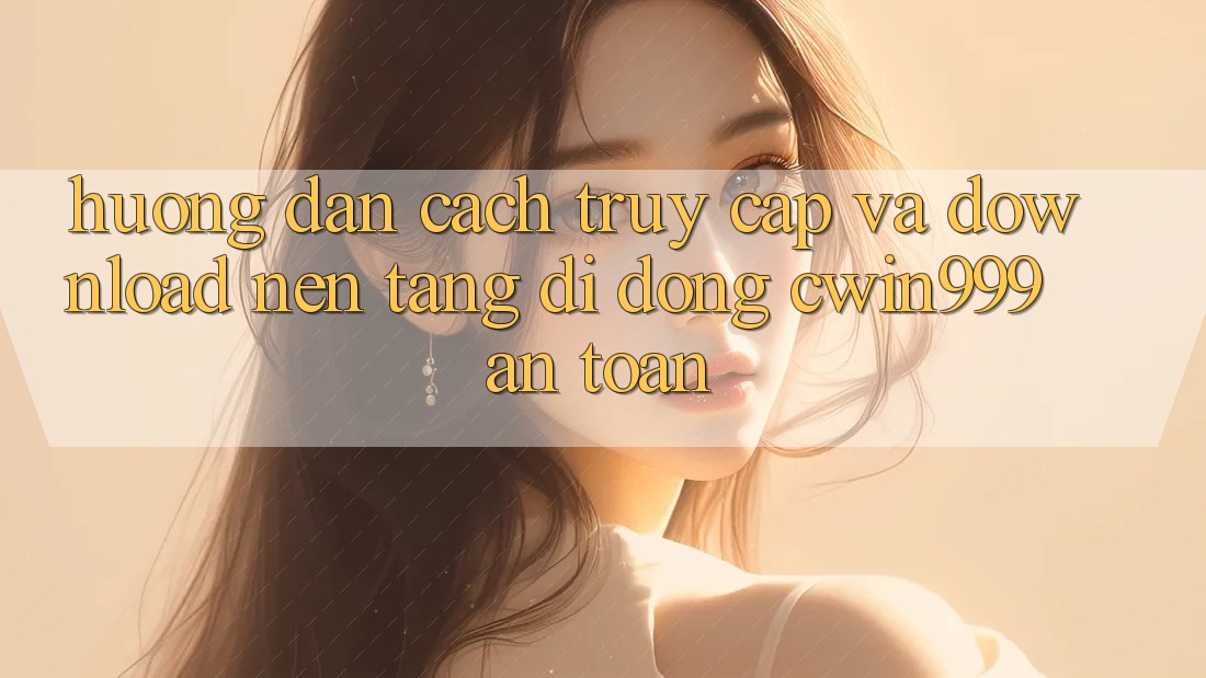 Hướng Dẫn Cách Truy Cập Và Download Nền tảng di động Cwin999 An Toàn