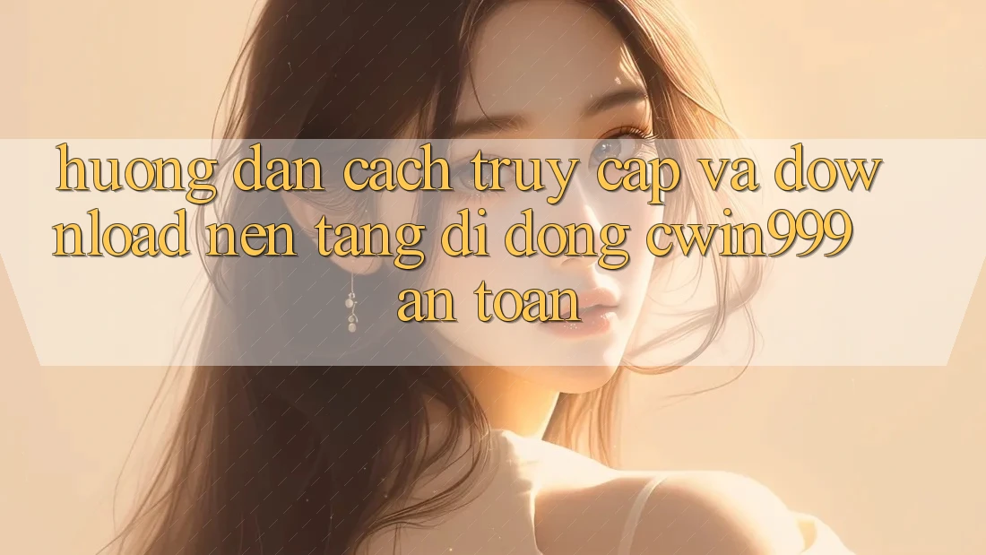 Hướng Dẫn Cách Truy Cập Và Download Nền tảng di động Cwin999 An Toàn