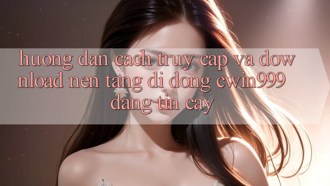 Hướng Dẫn Cách Truy Cập Và Download Nền tảng di động Cwin999 Đáng tin cậy