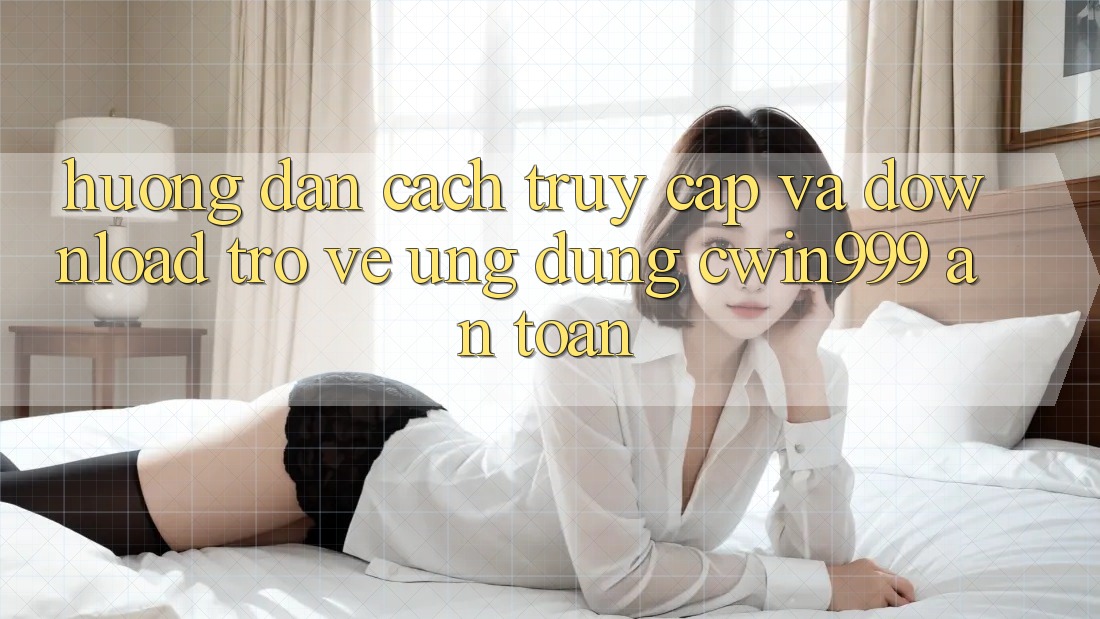 Hướng Dẫn Cách Truy Cập Và Download trở về Ứng Dụng Cwin999 An Toàn
