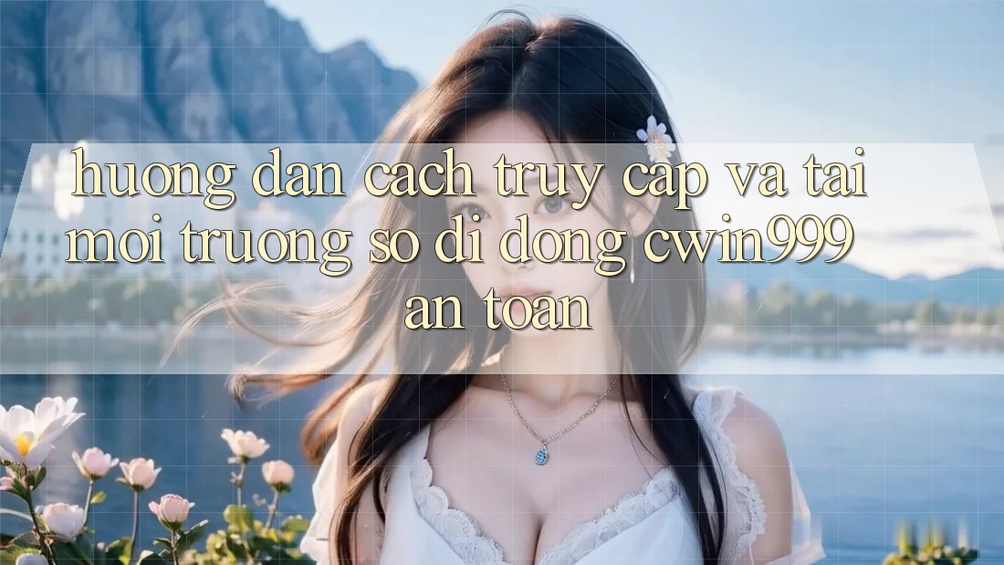 Hướng Dẫn Cách Truy Cập Và Tải Môi trường số di động Cwin999 An Toàn