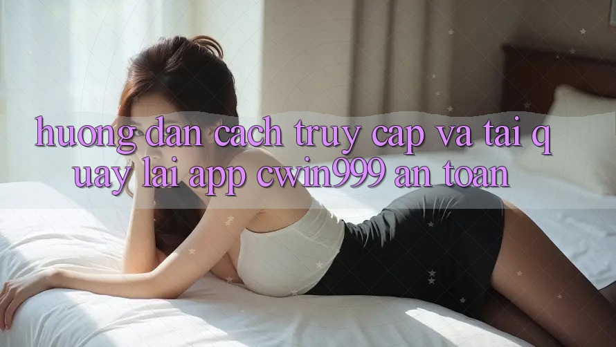 Hướng Dẫn Cách Truy Cập Và Tải quay lại App Cwin999 An Toàn