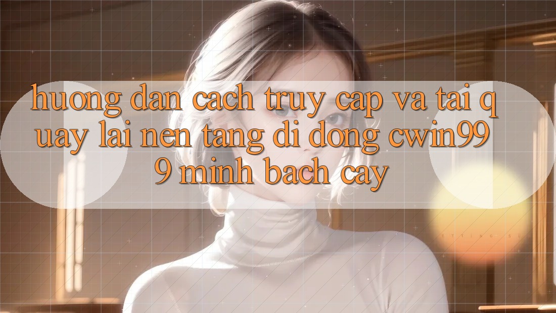 Hướng Dẫn Cách Truy Cập Và Tải quay lại Nền tảng di động Cwin999 Minh bạch cậy