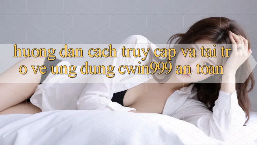 Hướng Dẫn Cách Truy Cập Và Tải trở về Ứng dụng Cwin999 An Toàn