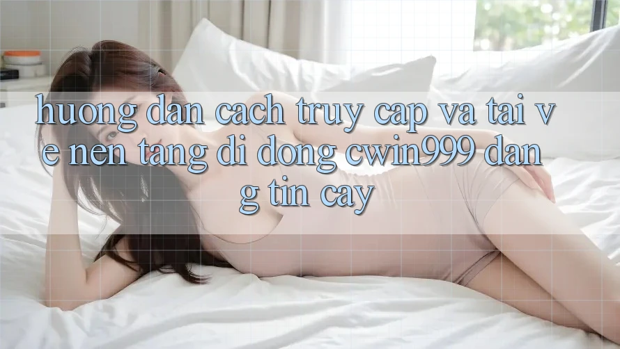 Hướng Dẫn Cách Truy Cập Và Tải về Nền tảng di động Cwin999 Đáng tin cậy