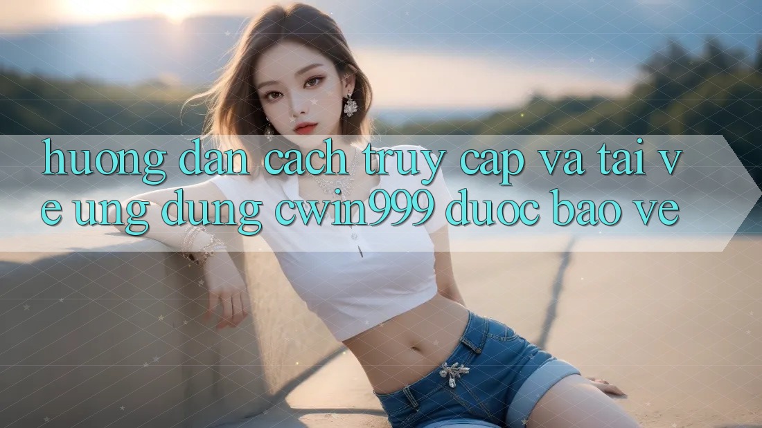 Hướng Dẫn Cách Truy Cập Và Tải về Ứng Dụng Cwin999 Được bảo vệ