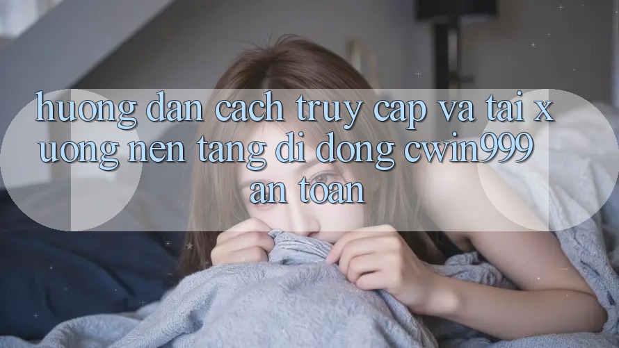 Hướng Dẫn Cách Truy Cập Và Tải xuống Nền tảng di động Cwin999 An Toàn