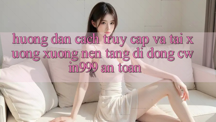Hướng Dẫn Cách Truy Cập Và Tải xuống xuống Nền tảng di động Cwin999 An Toàn