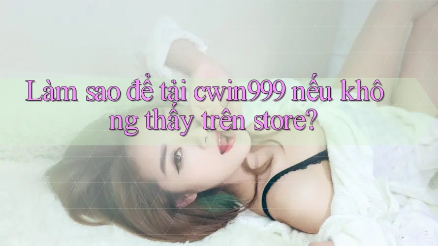 Làm sao để tải cwin999 nếu không thấy trên store?