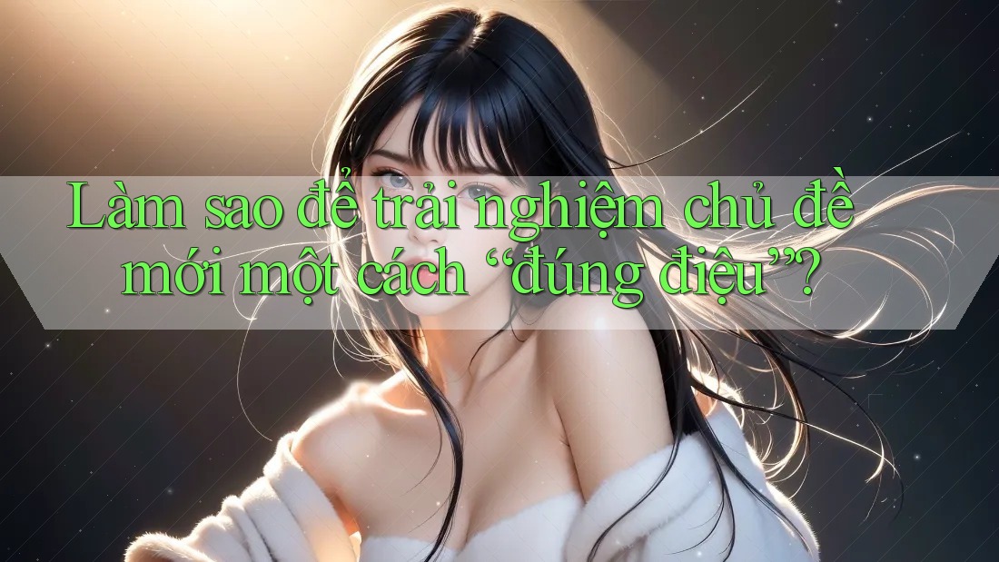 Làm sao để trải nghiệm chủ đề mới một cách “đúng điệu”?