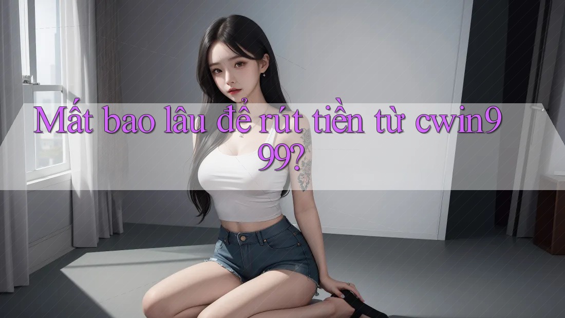 Mất bao lâu để rút tiền từ cwin999?