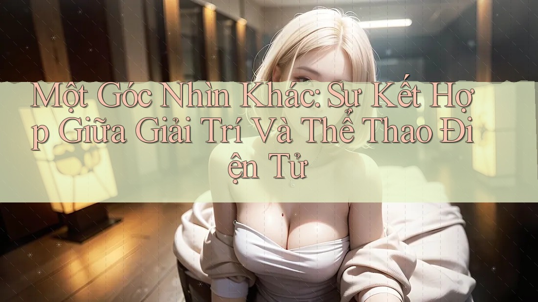 Một Góc Nhìn Khác: Sự Kết Hợp Giữa Giải Trí Và Thể Thao Điện Tử