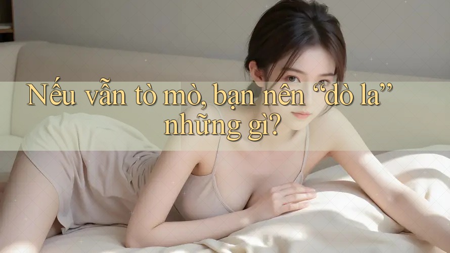 Nếu vẫn tò mò, bạn nên “dò la” những gì?