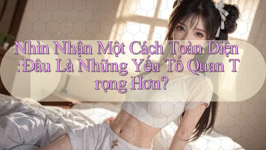 Nhìn Nhận Một Cách Toàn Diện: Đâu Là Những Yếu Tố Quan Trọng Hơn?