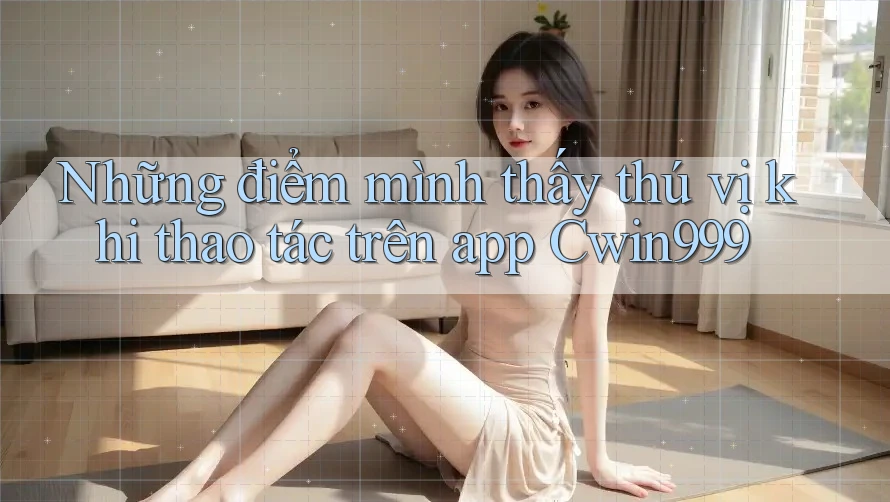 Những điểm mình thấy thú vị khi thao tác trên app Cwin999