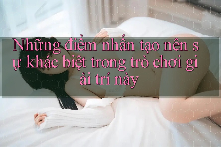 Những điểm nhấn tạo nên sự khác biệt trong trò chơi giải trí này Những điểm nhấn tạo nên sự khác biệt trong trò chơi giải trí này