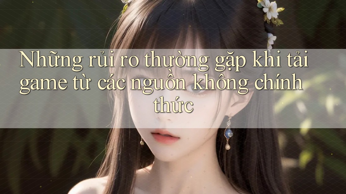 Những rủi ro thường gặp khi tải game từ các nguồn không chính thức