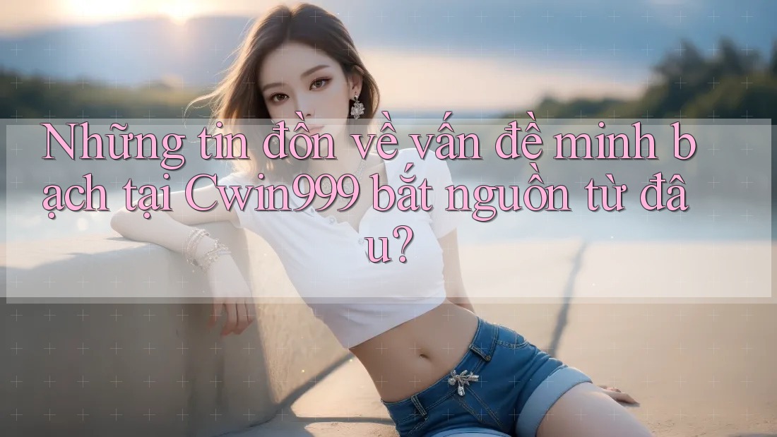 Những tin đồn về vấn đề minh bạch tại Cwin999 bắt nguồn từ đâu?