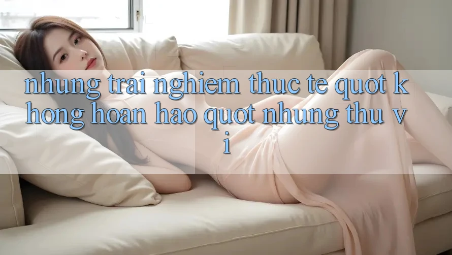 Những trải nghiệm thực tế " không hoàn hảo" nhưng thú vị